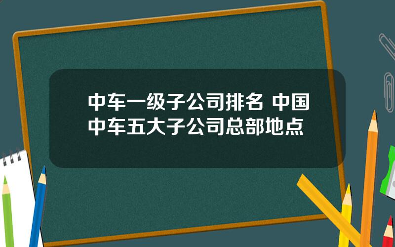 中车一级子公司排名 中国中车五大子公司总部地点